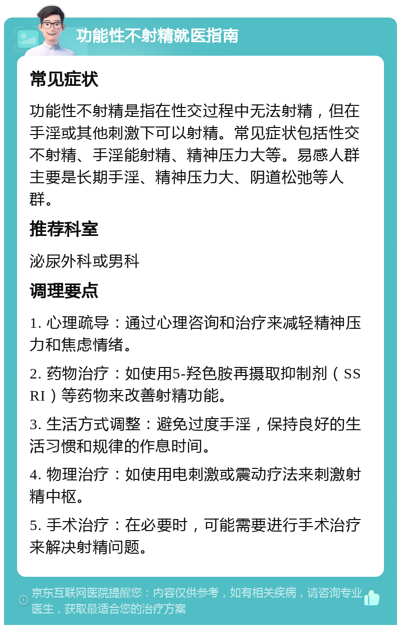 功能性不射精就医指南 常见症状 功能性不射精是指在性交过程中无法射精，但在手淫或其他刺激下可以射精。常见症状包括性交不射精、手淫能射精、精神压力大等。易感人群主要是长期手淫、精神压力大、阴道松弛等人群。 推荐科室 泌尿外科或男科 调理要点 1. 心理疏导：通过心理咨询和治疗来减轻精神压力和焦虑情绪。 2. 药物治疗：如使用5-羟色胺再摄取抑制剂（SSRI）等药物来改善射精功能。 3. 生活方式调整：避免过度手淫，保持良好的生活习惯和规律的作息时间。 4. 物理治疗：如使用电刺激或震动疗法来刺激射精中枢。 5. 手术治疗：在必要时，可能需要进行手术治疗来解决射精问题。