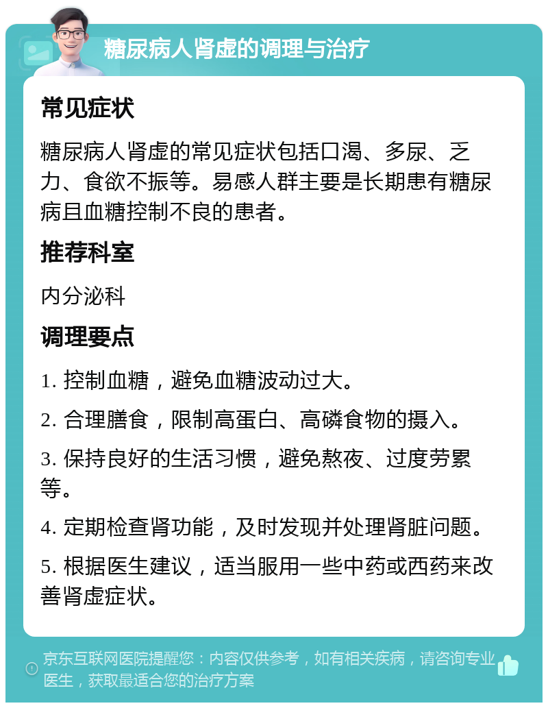 糖尿病人肾虚的调理与治疗 常见症状 糖尿病人肾虚的常见症状包括口渴、多尿、乏力、食欲不振等。易感人群主要是长期患有糖尿病且血糖控制不良的患者。 推荐科室 内分泌科 调理要点 1. 控制血糖，避免血糖波动过大。 2. 合理膳食，限制高蛋白、高磷食物的摄入。 3. 保持良好的生活习惯，避免熬夜、过度劳累等。 4. 定期检查肾功能，及时发现并处理肾脏问题。 5. 根据医生建议，适当服用一些中药或西药来改善肾虚症状。