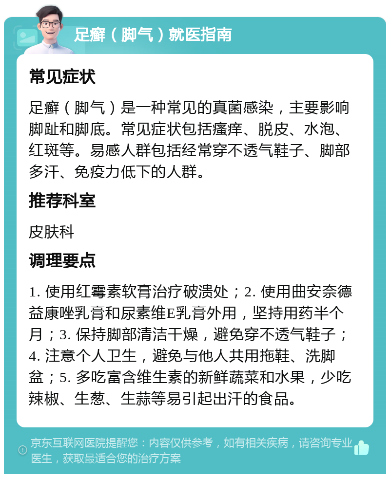 足癣（脚气）就医指南 常见症状 足癣（脚气）是一种常见的真菌感染，主要影响脚趾和脚底。常见症状包括瘙痒、脱皮、水泡、红斑等。易感人群包括经常穿不透气鞋子、脚部多汗、免疫力低下的人群。 推荐科室 皮肤科 调理要点 1. 使用红霉素软膏治疗破溃处；2. 使用曲安奈德益康唑乳膏和尿素维E乳膏外用，坚持用药半个月；3. 保持脚部清洁干燥，避免穿不透气鞋子；4. 注意个人卫生，避免与他人共用拖鞋、洗脚盆；5. 多吃富含维生素的新鲜蔬菜和水果，少吃辣椒、生葱、生蒜等易引起出汗的食品。