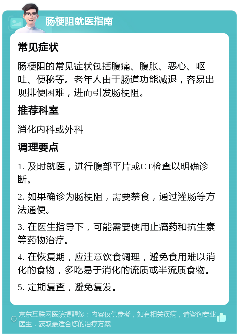 肠梗阻就医指南 常见症状 肠梗阻的常见症状包括腹痛、腹胀、恶心、呕吐、便秘等。老年人由于肠道功能减退，容易出现排便困难，进而引发肠梗阻。 推荐科室 消化内科或外科 调理要点 1. 及时就医，进行腹部平片或CT检查以明确诊断。 2. 如果确诊为肠梗阻，需要禁食，通过灌肠等方法通便。 3. 在医生指导下，可能需要使用止痛药和抗生素等药物治疗。 4. 在恢复期，应注意饮食调理，避免食用难以消化的食物，多吃易于消化的流质或半流质食物。 5. 定期复查，避免复发。