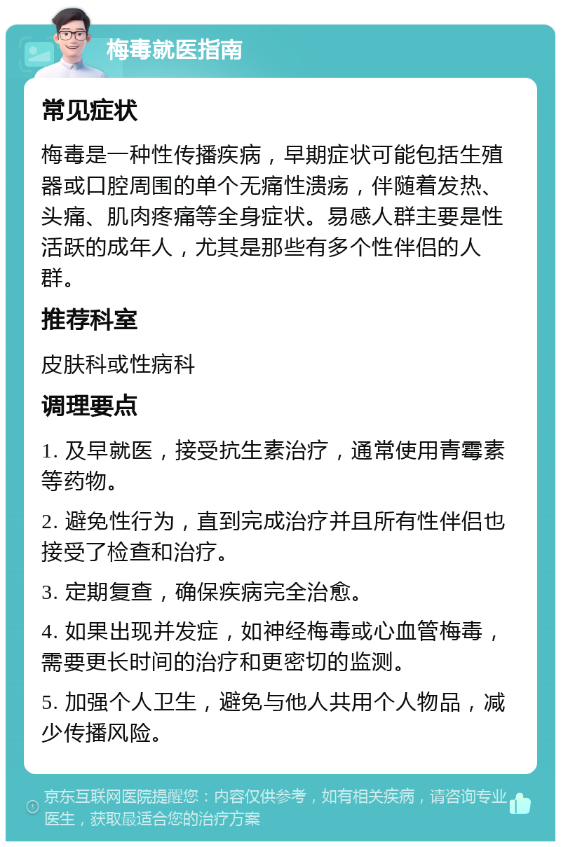 梅毒就医指南 常见症状 梅毒是一种性传播疾病，早期症状可能包括生殖器或口腔周围的单个无痛性溃疡，伴随着发热、头痛、肌肉疼痛等全身症状。易感人群主要是性活跃的成年人，尤其是那些有多个性伴侣的人群。 推荐科室 皮肤科或性病科 调理要点 1. 及早就医，接受抗生素治疗，通常使用青霉素等药物。 2. 避免性行为，直到完成治疗并且所有性伴侣也接受了检查和治疗。 3. 定期复查，确保疾病完全治愈。 4. 如果出现并发症，如神经梅毒或心血管梅毒，需要更长时间的治疗和更密切的监测。 5. 加强个人卫生，避免与他人共用个人物品，减少传播风险。