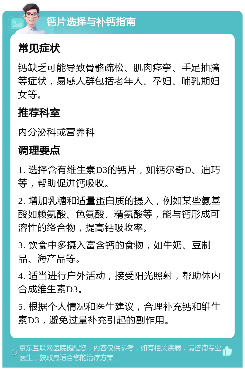 钙片选择与补钙指南 常见症状 钙缺乏可能导致骨骼疏松、肌肉痉挛、手足抽搐等症状，易感人群包括老年人、孕妇、哺乳期妇女等。 推荐科室 内分泌科或营养科 调理要点 1. 选择含有维生素D3的钙片，如钙尔奇D、迪巧等，帮助促进钙吸收。 2. 增加乳糖和适量蛋白质的摄入，例如某些氨基酸如赖氨酸、色氨酸、精氨酸等，能与钙形成可溶性的络合物，提高钙吸收率。 3. 饮食中多摄入富含钙的食物，如牛奶、豆制品、海产品等。 4. 适当进行户外活动，接受阳光照射，帮助体内合成维生素D3。 5. 根据个人情况和医生建议，合理补充钙和维生素D3，避免过量补充引起的副作用。