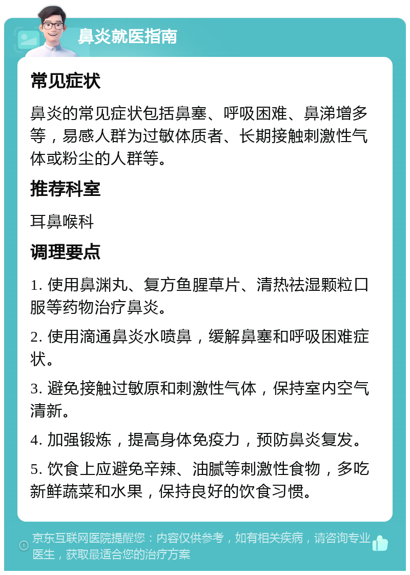 鼻炎就医指南 常见症状 鼻炎的常见症状包括鼻塞、呼吸困难、鼻涕增多等，易感人群为过敏体质者、长期接触刺激性气体或粉尘的人群等。 推荐科室 耳鼻喉科 调理要点 1. 使用鼻渊丸、复方鱼腥草片、清热祛湿颗粒口服等药物治疗鼻炎。 2. 使用滴通鼻炎水喷鼻，缓解鼻塞和呼吸困难症状。 3. 避免接触过敏原和刺激性气体，保持室内空气清新。 4. 加强锻炼，提高身体免疫力，预防鼻炎复发。 5. 饮食上应避免辛辣、油腻等刺激性食物，多吃新鲜蔬菜和水果，保持良好的饮食习惯。