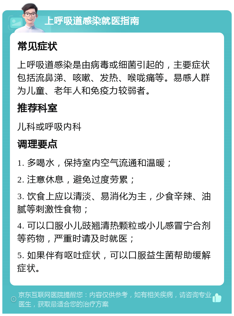 上呼吸道感染就医指南 常见症状 上呼吸道感染是由病毒或细菌引起的，主要症状包括流鼻涕、咳嗽、发热、喉咙痛等。易感人群为儿童、老年人和免疫力较弱者。 推荐科室 儿科或呼吸内科 调理要点 1. 多喝水，保持室内空气流通和温暖； 2. 注意休息，避免过度劳累； 3. 饮食上应以清淡、易消化为主，少食辛辣、油腻等刺激性食物； 4. 可以口服小儿豉翘清热颗粒或小儿感冒宁合剂等药物，严重时请及时就医； 5. 如果伴有呕吐症状，可以口服益生菌帮助缓解症状。