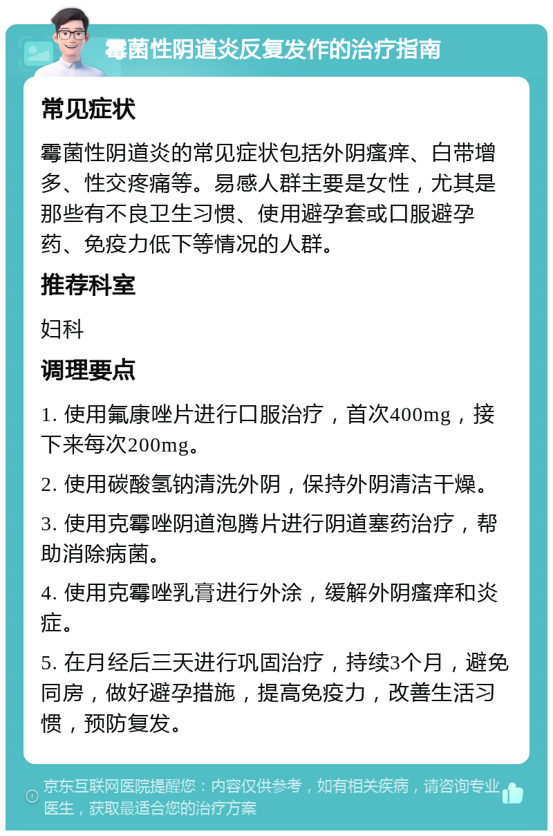 霉菌性阴道炎反复发作的治疗指南 常见症状 霉菌性阴道炎的常见症状包括外阴瘙痒、白带增多、性交疼痛等。易感人群主要是女性，尤其是那些有不良卫生习惯、使用避孕套或口服避孕药、免疫力低下等情况的人群。 推荐科室 妇科 调理要点 1. 使用氟康唑片进行口服治疗，首次400mg，接下来每次200mg。 2. 使用碳酸氢钠清洗外阴，保持外阴清洁干燥。 3. 使用克霉唑阴道泡腾片进行阴道塞药治疗，帮助消除病菌。 4. 使用克霉唑乳膏进行外涂，缓解外阴瘙痒和炎症。 5. 在月经后三天进行巩固治疗，持续3个月，避免同房，做好避孕措施，提高免疫力，改善生活习惯，预防复发。