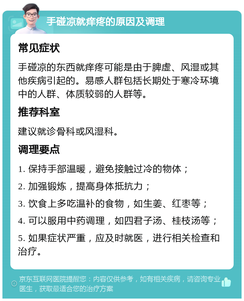 手碰凉就痒疼的原因及调理 常见症状 手碰凉的东西就痒疼可能是由于脾虚、风湿或其他疾病引起的。易感人群包括长期处于寒冷环境中的人群、体质较弱的人群等。 推荐科室 建议就诊骨科或风湿科。 调理要点 1. 保持手部温暖，避免接触过冷的物体； 2. 加强锻炼，提高身体抵抗力； 3. 饮食上多吃温补的食物，如生姜、红枣等； 4. 可以服用中药调理，如四君子汤、桂枝汤等； 5. 如果症状严重，应及时就医，进行相关检查和治疗。