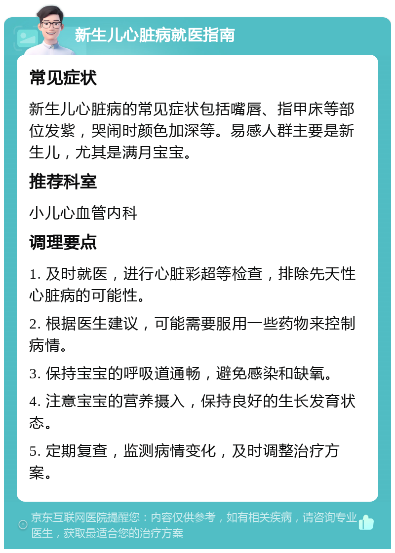 新生儿心脏病就医指南 常见症状 新生儿心脏病的常见症状包括嘴唇、指甲床等部位发紫，哭闹时颜色加深等。易感人群主要是新生儿，尤其是满月宝宝。 推荐科室 小儿心血管内科 调理要点 1. 及时就医，进行心脏彩超等检查，排除先天性心脏病的可能性。 2. 根据医生建议，可能需要服用一些药物来控制病情。 3. 保持宝宝的呼吸道通畅，避免感染和缺氧。 4. 注意宝宝的营养摄入，保持良好的生长发育状态。 5. 定期复查，监测病情变化，及时调整治疗方案。