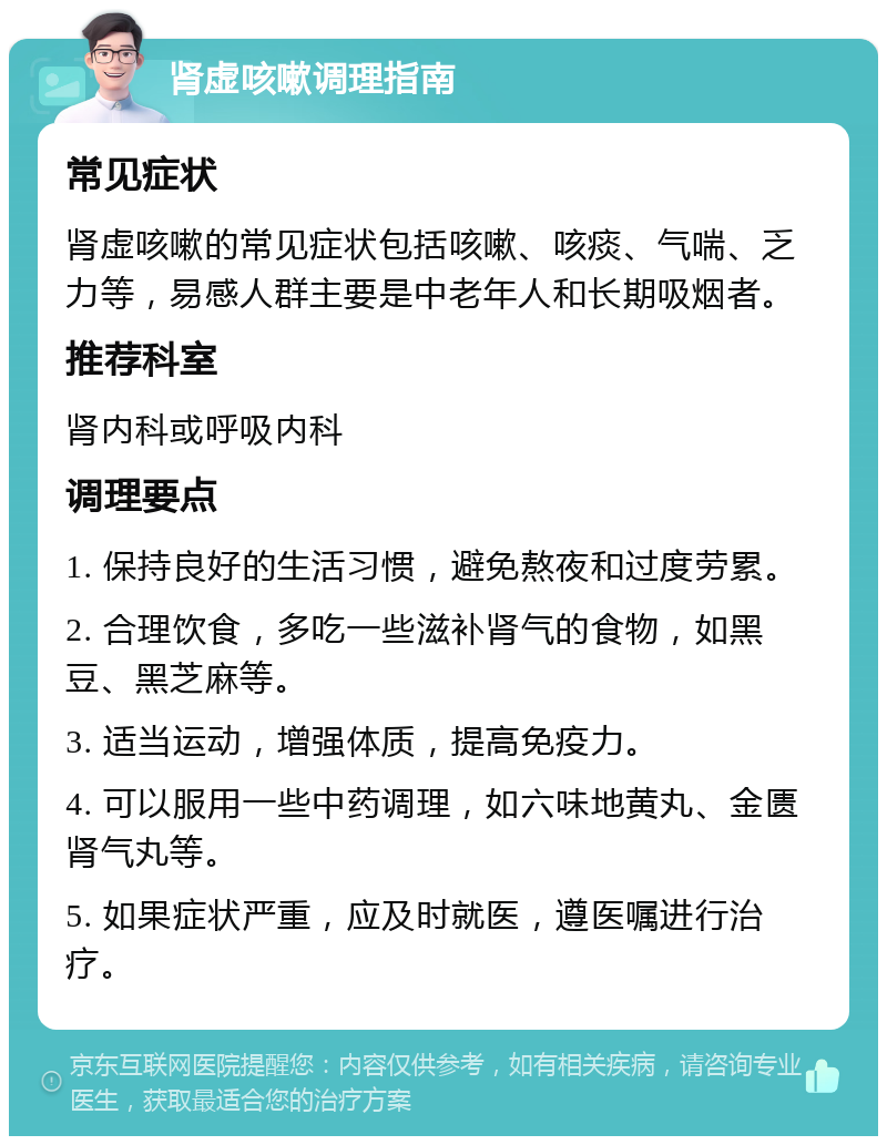 肾虚咳嗽调理指南 常见症状 肾虚咳嗽的常见症状包括咳嗽、咳痰、气喘、乏力等，易感人群主要是中老年人和长期吸烟者。 推荐科室 肾内科或呼吸内科 调理要点 1. 保持良好的生活习惯，避免熬夜和过度劳累。 2. 合理饮食，多吃一些滋补肾气的食物，如黑豆、黑芝麻等。 3. 适当运动，增强体质，提高免疫力。 4. 可以服用一些中药调理，如六味地黄丸、金匮肾气丸等。 5. 如果症状严重，应及时就医，遵医嘱进行治疗。