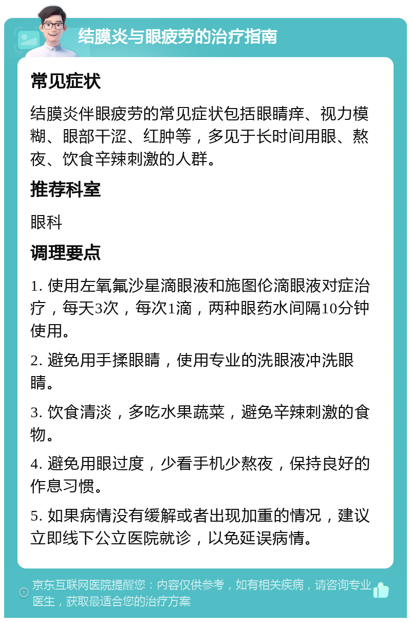 结膜炎与眼疲劳的治疗指南 常见症状 结膜炎伴眼疲劳的常见症状包括眼睛痒、视力模糊、眼部干涩、红肿等，多见于长时间用眼、熬夜、饮食辛辣刺激的人群。 推荐科室 眼科 调理要点 1. 使用左氧氟沙星滴眼液和施图伦滴眼液对症治疗，每天3次，每次1滴，两种眼药水间隔10分钟使用。 2. 避免用手揉眼睛，使用专业的洗眼液冲洗眼睛。 3. 饮食清淡，多吃水果蔬菜，避免辛辣刺激的食物。 4. 避免用眼过度，少看手机少熬夜，保持良好的作息习惯。 5. 如果病情没有缓解或者出现加重的情况，建议立即线下公立医院就诊，以免延误病情。