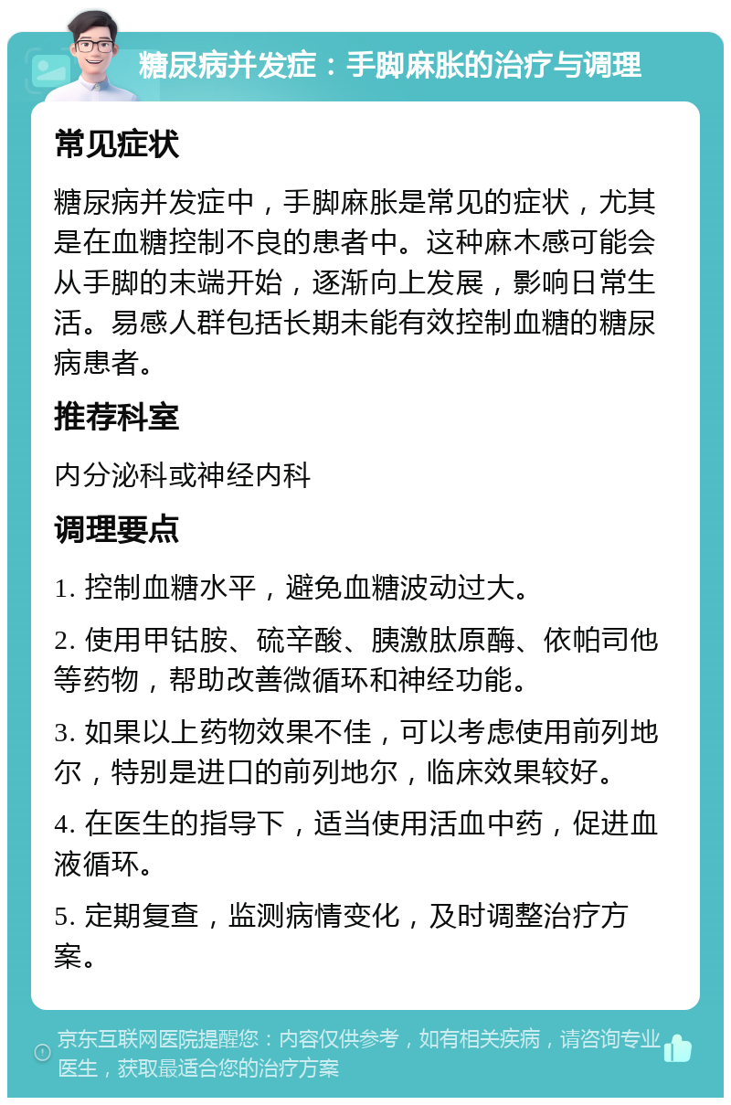 糖尿病并发症：手脚麻胀的治疗与调理 常见症状 糖尿病并发症中，手脚麻胀是常见的症状，尤其是在血糖控制不良的患者中。这种麻木感可能会从手脚的末端开始，逐渐向上发展，影响日常生活。易感人群包括长期未能有效控制血糖的糖尿病患者。 推荐科室 内分泌科或神经内科 调理要点 1. 控制血糖水平，避免血糖波动过大。 2. 使用甲钴胺、硫辛酸、胰激肽原酶、依帕司他等药物，帮助改善微循环和神经功能。 3. 如果以上药物效果不佳，可以考虑使用前列地尔，特别是进口的前列地尔，临床效果较好。 4. 在医生的指导下，适当使用活血中药，促进血液循环。 5. 定期复查，监测病情变化，及时调整治疗方案。