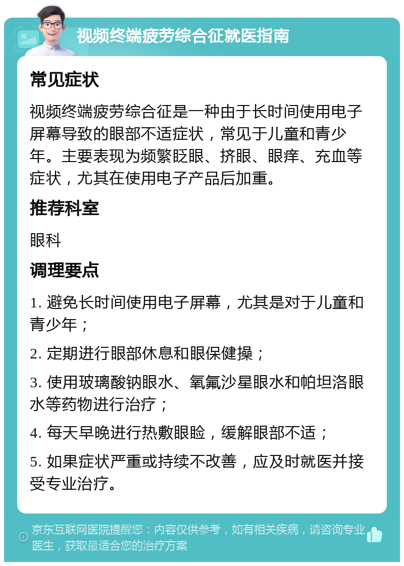 视频终端疲劳综合征就医指南 常见症状 视频终端疲劳综合征是一种由于长时间使用电子屏幕导致的眼部不适症状，常见于儿童和青少年。主要表现为频繁眨眼、挤眼、眼痒、充血等症状，尤其在使用电子产品后加重。 推荐科室 眼科 调理要点 1. 避免长时间使用电子屏幕，尤其是对于儿童和青少年； 2. 定期进行眼部休息和眼保健操； 3. 使用玻璃酸钠眼水、氧氟沙星眼水和帕坦洛眼水等药物进行治疗； 4. 每天早晚进行热敷眼睑，缓解眼部不适； 5. 如果症状严重或持续不改善，应及时就医并接受专业治疗。