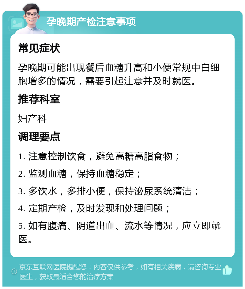 孕晚期产检注意事项 常见症状 孕晚期可能出现餐后血糖升高和小便常规中白细胞增多的情况，需要引起注意并及时就医。 推荐科室 妇产科 调理要点 1. 注意控制饮食，避免高糖高脂食物； 2. 监测血糖，保持血糖稳定； 3. 多饮水，多排小便，保持泌尿系统清洁； 4. 定期产检，及时发现和处理问题； 5. 如有腹痛、阴道出血、流水等情况，应立即就医。