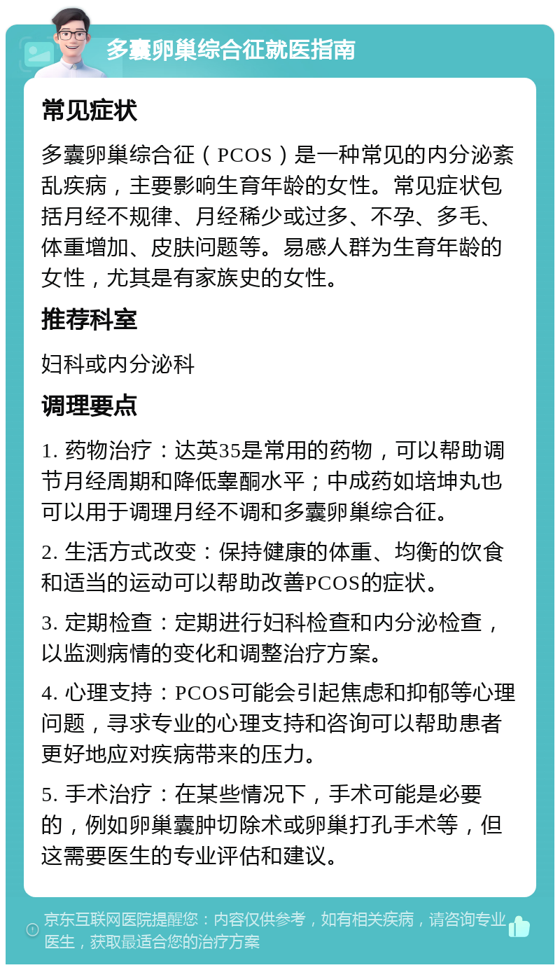 多囊卵巢综合征就医指南 常见症状 多囊卵巢综合征（PCOS）是一种常见的内分泌紊乱疾病，主要影响生育年龄的女性。常见症状包括月经不规律、月经稀少或过多、不孕、多毛、体重增加、皮肤问题等。易感人群为生育年龄的女性，尤其是有家族史的女性。 推荐科室 妇科或内分泌科 调理要点 1. 药物治疗：达英35是常用的药物，可以帮助调节月经周期和降低睾酮水平；中成药如培坤丸也可以用于调理月经不调和多囊卵巢综合征。 2. 生活方式改变：保持健康的体重、均衡的饮食和适当的运动可以帮助改善PCOS的症状。 3. 定期检查：定期进行妇科检查和内分泌检查，以监测病情的变化和调整治疗方案。 4. 心理支持：PCOS可能会引起焦虑和抑郁等心理问题，寻求专业的心理支持和咨询可以帮助患者更好地应对疾病带来的压力。 5. 手术治疗：在某些情况下，手术可能是必要的，例如卵巢囊肿切除术或卵巢打孔手术等，但这需要医生的专业评估和建议。