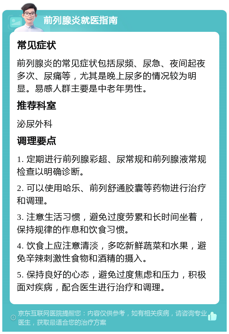 前列腺炎就医指南 常见症状 前列腺炎的常见症状包括尿频、尿急、夜间起夜多次、尿痛等，尤其是晚上尿多的情况较为明显。易感人群主要是中老年男性。 推荐科室 泌尿外科 调理要点 1. 定期进行前列腺彩超、尿常规和前列腺液常规检查以明确诊断。 2. 可以使用哈乐、前列舒通胶囊等药物进行治疗和调理。 3. 注意生活习惯，避免过度劳累和长时间坐着，保持规律的作息和饮食习惯。 4. 饮食上应注意清淡，多吃新鲜蔬菜和水果，避免辛辣刺激性食物和酒精的摄入。 5. 保持良好的心态，避免过度焦虑和压力，积极面对疾病，配合医生进行治疗和调理。