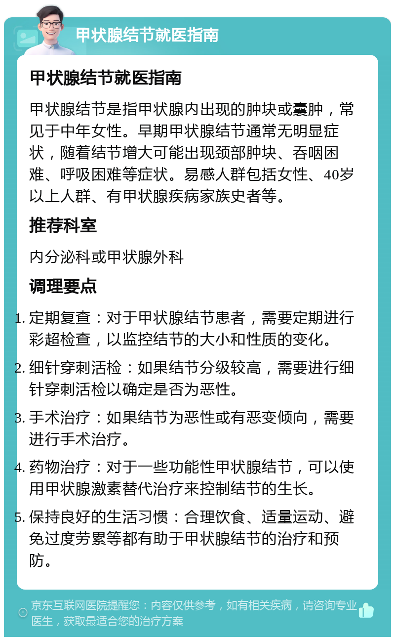 甲状腺结节就医指南 甲状腺结节就医指南 甲状腺结节是指甲状腺内出现的肿块或囊肿，常见于中年女性。早期甲状腺结节通常无明显症状，随着结节增大可能出现颈部肿块、吞咽困难、呼吸困难等症状。易感人群包括女性、40岁以上人群、有甲状腺疾病家族史者等。 推荐科室 内分泌科或甲状腺外科 调理要点 定期复查：对于甲状腺结节患者，需要定期进行彩超检查，以监控结节的大小和性质的变化。 细针穿刺活检：如果结节分级较高，需要进行细针穿刺活检以确定是否为恶性。 手术治疗：如果结节为恶性或有恶变倾向，需要进行手术治疗。 药物治疗：对于一些功能性甲状腺结节，可以使用甲状腺激素替代治疗来控制结节的生长。 保持良好的生活习惯：合理饮食、适量运动、避免过度劳累等都有助于甲状腺结节的治疗和预防。