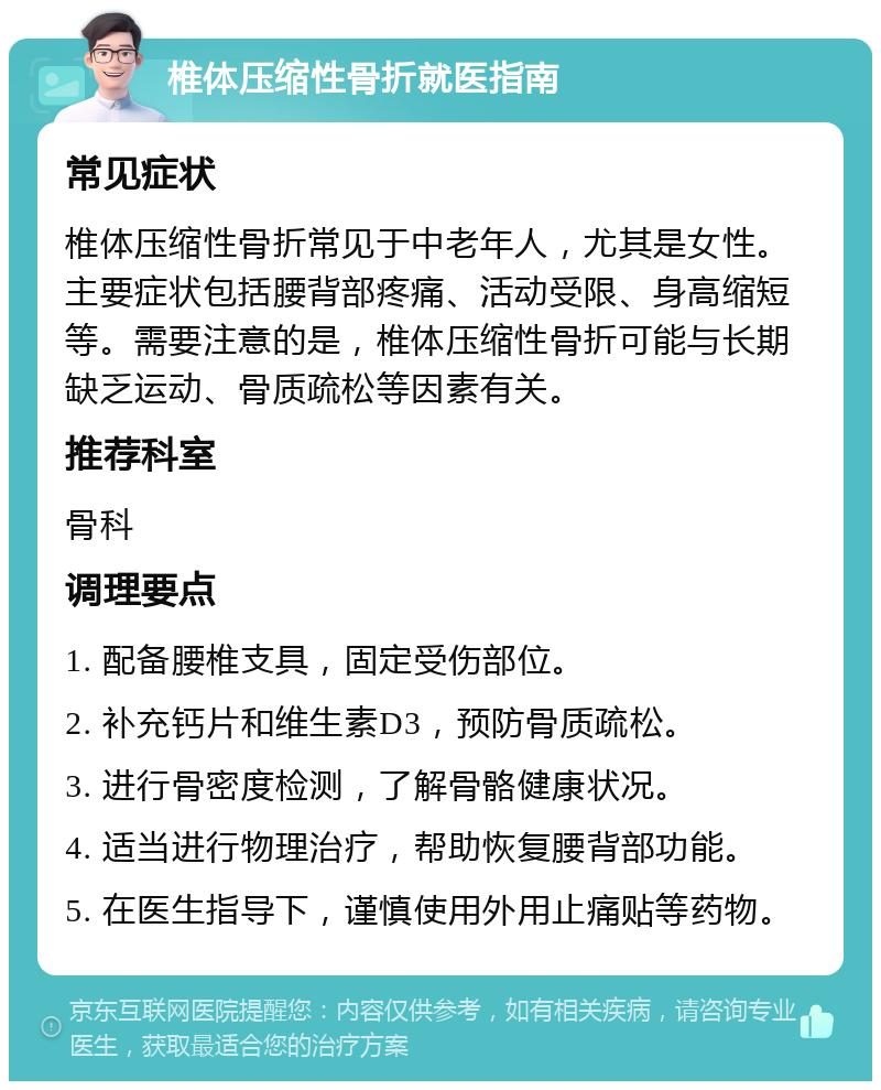 椎体压缩性骨折就医指南 常见症状 椎体压缩性骨折常见于中老年人，尤其是女性。主要症状包括腰背部疼痛、活动受限、身高缩短等。需要注意的是，椎体压缩性骨折可能与长期缺乏运动、骨质疏松等因素有关。 推荐科室 骨科 调理要点 1. 配备腰椎支具，固定受伤部位。 2. 补充钙片和维生素D3，预防骨质疏松。 3. 进行骨密度检测，了解骨骼健康状况。 4. 适当进行物理治疗，帮助恢复腰背部功能。 5. 在医生指导下，谨慎使用外用止痛贴等药物。