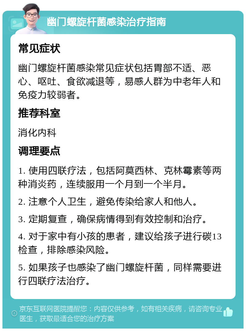 幽门螺旋杆菌感染治疗指南 常见症状 幽门螺旋杆菌感染常见症状包括胃部不适、恶心、呕吐、食欲减退等，易感人群为中老年人和免疫力较弱者。 推荐科室 消化内科 调理要点 1. 使用四联疗法，包括阿莫西林、克林霉素等两种消炎药，连续服用一个月到一个半月。 2. 注意个人卫生，避免传染给家人和他人。 3. 定期复查，确保病情得到有效控制和治疗。 4. 对于家中有小孩的患者，建议给孩子进行碳13检查，排除感染风险。 5. 如果孩子也感染了幽门螺旋杆菌，同样需要进行四联疗法治疗。