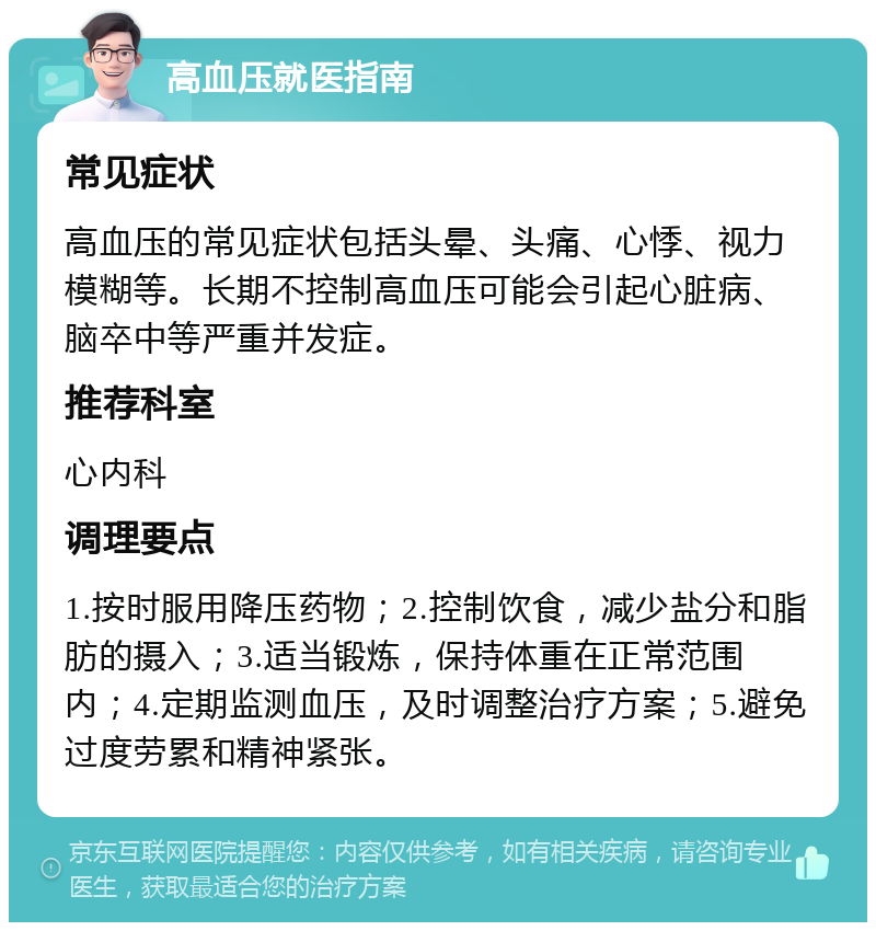 高血压就医指南 常见症状 高血压的常见症状包括头晕、头痛、心悸、视力模糊等。长期不控制高血压可能会引起心脏病、脑卒中等严重并发症。 推荐科室 心内科 调理要点 1.按时服用降压药物；2.控制饮食，减少盐分和脂肪的摄入；3.适当锻炼，保持体重在正常范围内；4.定期监测血压，及时调整治疗方案；5.避免过度劳累和精神紧张。