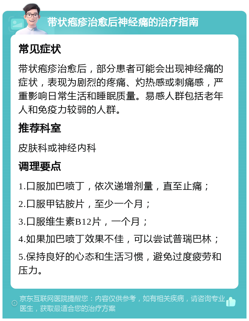 带状疱疹治愈后神经痛的治疗指南 常见症状 带状疱疹治愈后，部分患者可能会出现神经痛的症状，表现为剧烈的疼痛、灼热感或刺痛感，严重影响日常生活和睡眠质量。易感人群包括老年人和免疫力较弱的人群。 推荐科室 皮肤科或神经内科 调理要点 1.口服加巴喷丁，依次递增剂量，直至止痛； 2.口服甲钴胺片，至少一个月； 3.口服维生素B12片，一个月； 4.如果加巴喷丁效果不佳，可以尝试普瑞巴林； 5.保持良好的心态和生活习惯，避免过度疲劳和压力。