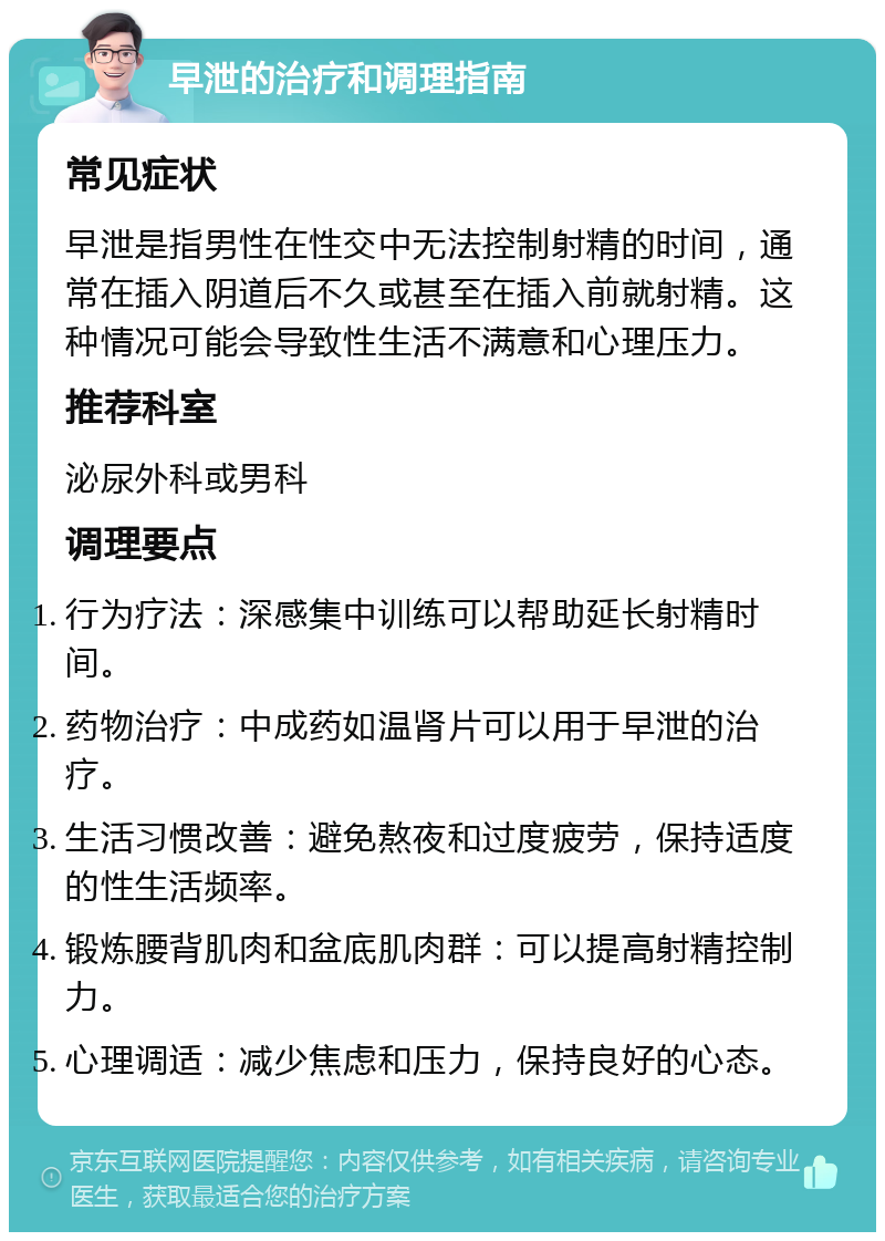 早泄的治疗和调理指南 常见症状 早泄是指男性在性交中无法控制射精的时间，通常在插入阴道后不久或甚至在插入前就射精。这种情况可能会导致性生活不满意和心理压力。 推荐科室 泌尿外科或男科 调理要点 行为疗法：深感集中训练可以帮助延长射精时间。 药物治疗：中成药如温肾片可以用于早泄的治疗。 生活习惯改善：避免熬夜和过度疲劳，保持适度的性生活频率。 锻炼腰背肌肉和盆底肌肉群：可以提高射精控制力。 心理调适：减少焦虑和压力，保持良好的心态。