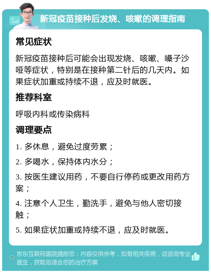 新冠疫苗接种后发烧、咳嗽的调理指南 常见症状 新冠疫苗接种后可能会出现发烧、咳嗽、嗓子沙哑等症状，特别是在接种第二针后的几天内。如果症状加重或持续不退，应及时就医。 推荐科室 呼吸内科或传染病科 调理要点 1. 多休息，避免过度劳累； 2. 多喝水，保持体内水分； 3. 按医生建议用药，不要自行停药或更改用药方案； 4. 注意个人卫生，勤洗手，避免与他人密切接触； 5. 如果症状加重或持续不退，应及时就医。