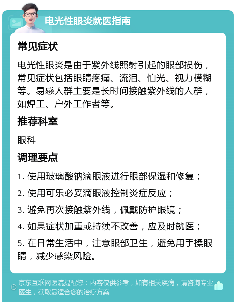 电光性眼炎就医指南 常见症状 电光性眼炎是由于紫外线照射引起的眼部损伤，常见症状包括眼睛疼痛、流泪、怕光、视力模糊等。易感人群主要是长时间接触紫外线的人群，如焊工、户外工作者等。 推荐科室 眼科 调理要点 1. 使用玻璃酸钠滴眼液进行眼部保湿和修复； 2. 使用可乐必妥滴眼液控制炎症反应； 3. 避免再次接触紫外线，佩戴防护眼镜； 4. 如果症状加重或持续不改善，应及时就医； 5. 在日常生活中，注意眼部卫生，避免用手揉眼睛，减少感染风险。