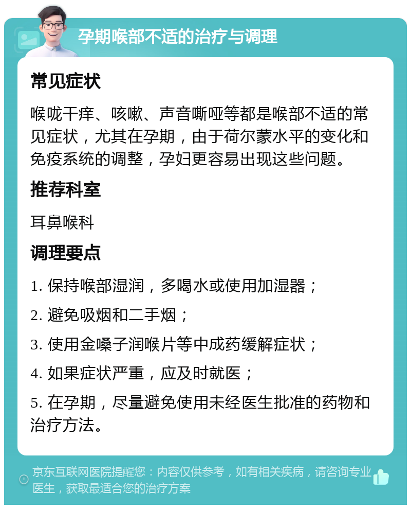 孕期喉部不适的治疗与调理 常见症状 喉咙干痒、咳嗽、声音嘶哑等都是喉部不适的常见症状，尤其在孕期，由于荷尔蒙水平的变化和免疫系统的调整，孕妇更容易出现这些问题。 推荐科室 耳鼻喉科 调理要点 1. 保持喉部湿润，多喝水或使用加湿器； 2. 避免吸烟和二手烟； 3. 使用金嗓子润喉片等中成药缓解症状； 4. 如果症状严重，应及时就医； 5. 在孕期，尽量避免使用未经医生批准的药物和治疗方法。