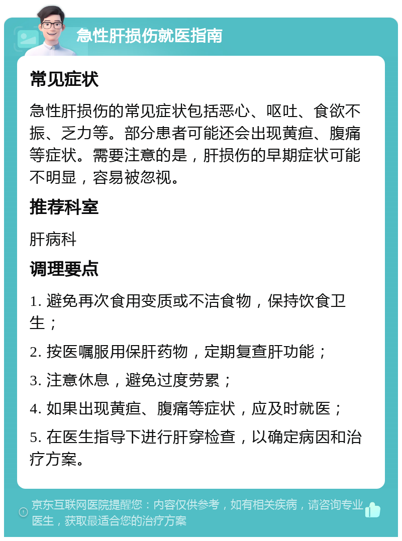 急性肝损伤就医指南 常见症状 急性肝损伤的常见症状包括恶心、呕吐、食欲不振、乏力等。部分患者可能还会出现黄疸、腹痛等症状。需要注意的是，肝损伤的早期症状可能不明显，容易被忽视。 推荐科室 肝病科 调理要点 1. 避免再次食用变质或不洁食物，保持饮食卫生； 2. 按医嘱服用保肝药物，定期复查肝功能； 3. 注意休息，避免过度劳累； 4. 如果出现黄疸、腹痛等症状，应及时就医； 5. 在医生指导下进行肝穿检查，以确定病因和治疗方案。