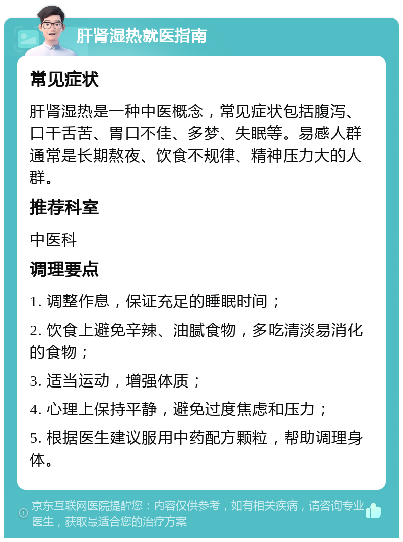 肝肾湿热就医指南 常见症状 肝肾湿热是一种中医概念，常见症状包括腹泻、口干舌苦、胃口不佳、多梦、失眠等。易感人群通常是长期熬夜、饮食不规律、精神压力大的人群。 推荐科室 中医科 调理要点 1. 调整作息，保证充足的睡眠时间； 2. 饮食上避免辛辣、油腻食物，多吃清淡易消化的食物； 3. 适当运动，增强体质； 4. 心理上保持平静，避免过度焦虑和压力； 5. 根据医生建议服用中药配方颗粒，帮助调理身体。