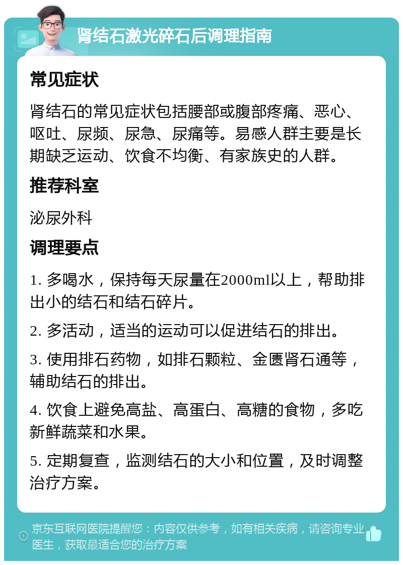 肾结石激光碎石后调理指南 常见症状 肾结石的常见症状包括腰部或腹部疼痛、恶心、呕吐、尿频、尿急、尿痛等。易感人群主要是长期缺乏运动、饮食不均衡、有家族史的人群。 推荐科室 泌尿外科 调理要点 1. 多喝水，保持每天尿量在2000ml以上，帮助排出小的结石和结石碎片。 2. 多活动，适当的运动可以促进结石的排出。 3. 使用排石药物，如排石颗粒、金匮肾石通等，辅助结石的排出。 4. 饮食上避免高盐、高蛋白、高糖的食物，多吃新鲜蔬菜和水果。 5. 定期复查，监测结石的大小和位置，及时调整治疗方案。