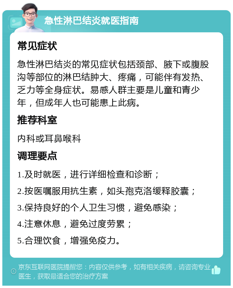 急性淋巴结炎就医指南 常见症状 急性淋巴结炎的常见症状包括颈部、腋下或腹股沟等部位的淋巴结肿大、疼痛，可能伴有发热、乏力等全身症状。易感人群主要是儿童和青少年，但成年人也可能患上此病。 推荐科室 内科或耳鼻喉科 调理要点 1.及时就医，进行详细检查和诊断； 2.按医嘱服用抗生素，如头孢克洛缓释胶囊； 3.保持良好的个人卫生习惯，避免感染； 4.注意休息，避免过度劳累； 5.合理饮食，增强免疫力。