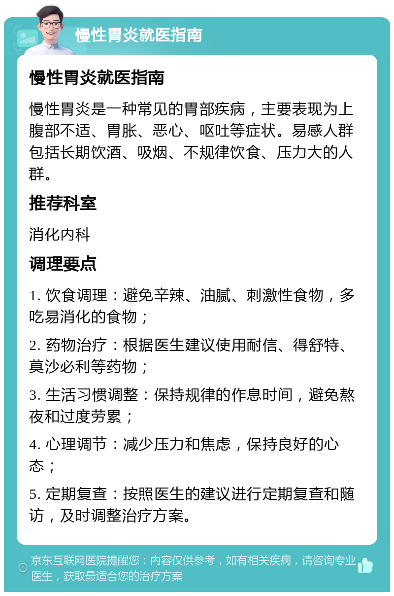 慢性胃炎就医指南 慢性胃炎就医指南 慢性胃炎是一种常见的胃部疾病，主要表现为上腹部不适、胃胀、恶心、呕吐等症状。易感人群包括长期饮酒、吸烟、不规律饮食、压力大的人群。 推荐科室 消化内科 调理要点 1. 饮食调理：避免辛辣、油腻、刺激性食物，多吃易消化的食物； 2. 药物治疗：根据医生建议使用耐信、得舒特、莫沙必利等药物； 3. 生活习惯调整：保持规律的作息时间，避免熬夜和过度劳累； 4. 心理调节：减少压力和焦虑，保持良好的心态； 5. 定期复查：按照医生的建议进行定期复查和随访，及时调整治疗方案。