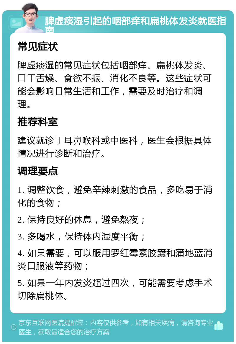 脾虚痰湿引起的咽部痒和扁桃体发炎就医指南 常见症状 脾虚痰湿的常见症状包括咽部痒、扁桃体发炎、口干舌燥、食欲不振、消化不良等。这些症状可能会影响日常生活和工作，需要及时治疗和调理。 推荐科室 建议就诊于耳鼻喉科或中医科，医生会根据具体情况进行诊断和治疗。 调理要点 1. 调整饮食，避免辛辣刺激的食品，多吃易于消化的食物； 2. 保持良好的休息，避免熬夜； 3. 多喝水，保持体内湿度平衡； 4. 如果需要，可以服用罗红霉素胶囊和蒲地蓝消炎口服液等药物； 5. 如果一年内发炎超过四次，可能需要考虑手术切除扁桃体。