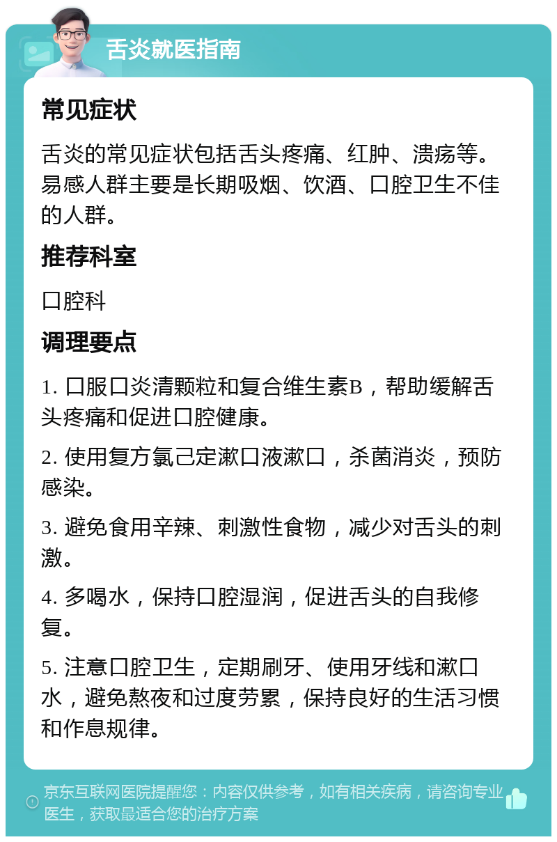 舌炎就医指南 常见症状 舌炎的常见症状包括舌头疼痛、红肿、溃疡等。易感人群主要是长期吸烟、饮酒、口腔卫生不佳的人群。 推荐科室 口腔科 调理要点 1. 口服口炎清颗粒和复合维生素B，帮助缓解舌头疼痛和促进口腔健康。 2. 使用复方氯己定漱口液漱口，杀菌消炎，预防感染。 3. 避免食用辛辣、刺激性食物，减少对舌头的刺激。 4. 多喝水，保持口腔湿润，促进舌头的自我修复。 5. 注意口腔卫生，定期刷牙、使用牙线和漱口水，避免熬夜和过度劳累，保持良好的生活习惯和作息规律。