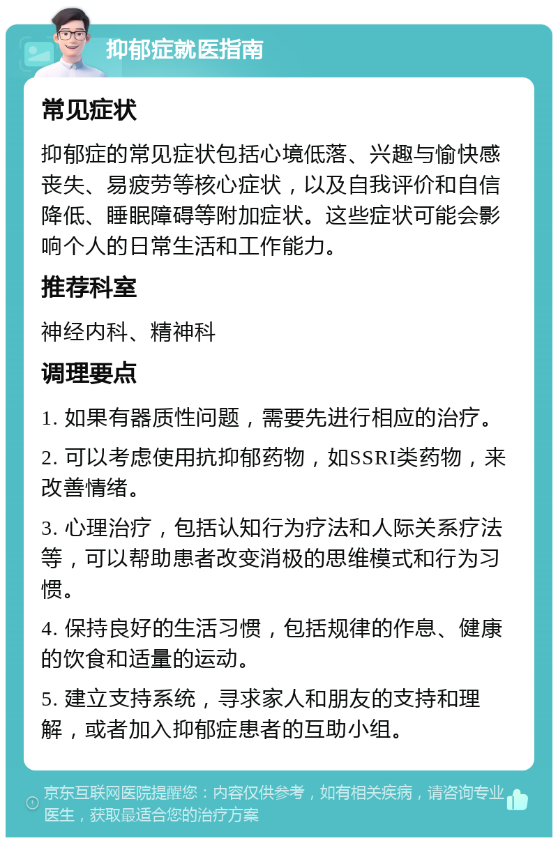 抑郁症就医指南 常见症状 抑郁症的常见症状包括心境低落、兴趣与愉快感丧失、易疲劳等核心症状，以及自我评价和自信降低、睡眠障碍等附加症状。这些症状可能会影响个人的日常生活和工作能力。 推荐科室 神经内科、精神科 调理要点 1. 如果有器质性问题，需要先进行相应的治疗。 2. 可以考虑使用抗抑郁药物，如SSRI类药物，来改善情绪。 3. 心理治疗，包括认知行为疗法和人际关系疗法等，可以帮助患者改变消极的思维模式和行为习惯。 4. 保持良好的生活习惯，包括规律的作息、健康的饮食和适量的运动。 5. 建立支持系统，寻求家人和朋友的支持和理解，或者加入抑郁症患者的互助小组。