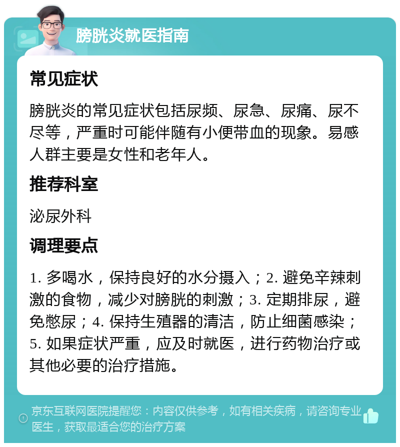 膀胱炎就医指南 常见症状 膀胱炎的常见症状包括尿频、尿急、尿痛、尿不尽等，严重时可能伴随有小便带血的现象。易感人群主要是女性和老年人。 推荐科室 泌尿外科 调理要点 1. 多喝水，保持良好的水分摄入；2. 避免辛辣刺激的食物，减少对膀胱的刺激；3. 定期排尿，避免憋尿；4. 保持生殖器的清洁，防止细菌感染；5. 如果症状严重，应及时就医，进行药物治疗或其他必要的治疗措施。