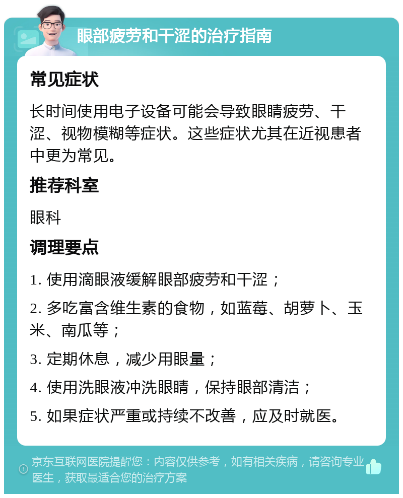 眼部疲劳和干涩的治疗指南 常见症状 长时间使用电子设备可能会导致眼睛疲劳、干涩、视物模糊等症状。这些症状尤其在近视患者中更为常见。 推荐科室 眼科 调理要点 1. 使用滴眼液缓解眼部疲劳和干涩； 2. 多吃富含维生素的食物，如蓝莓、胡萝卜、玉米、南瓜等； 3. 定期休息，减少用眼量； 4. 使用洗眼液冲洗眼睛，保持眼部清洁； 5. 如果症状严重或持续不改善，应及时就医。