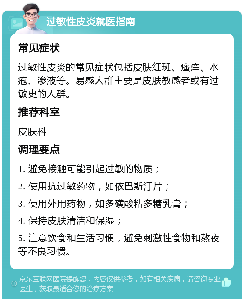 过敏性皮炎就医指南 常见症状 过敏性皮炎的常见症状包括皮肤红斑、瘙痒、水疱、渗液等。易感人群主要是皮肤敏感者或有过敏史的人群。 推荐科室 皮肤科 调理要点 1. 避免接触可能引起过敏的物质； 2. 使用抗过敏药物，如依巴斯汀片； 3. 使用外用药物，如多磺酸粘多糖乳膏； 4. 保持皮肤清洁和保湿； 5. 注意饮食和生活习惯，避免刺激性食物和熬夜等不良习惯。