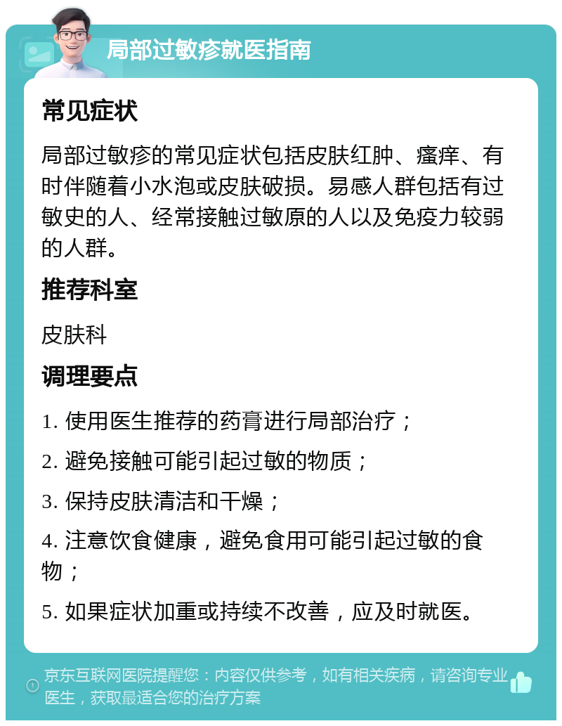 局部过敏疹就医指南 常见症状 局部过敏疹的常见症状包括皮肤红肿、瘙痒、有时伴随着小水泡或皮肤破损。易感人群包括有过敏史的人、经常接触过敏原的人以及免疫力较弱的人群。 推荐科室 皮肤科 调理要点 1. 使用医生推荐的药膏进行局部治疗； 2. 避免接触可能引起过敏的物质； 3. 保持皮肤清洁和干燥； 4. 注意饮食健康，避免食用可能引起过敏的食物； 5. 如果症状加重或持续不改善，应及时就医。