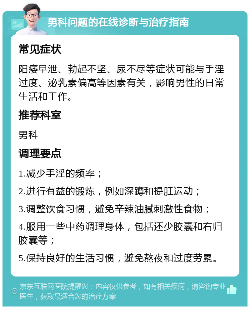 男科问题的在线诊断与治疗指南 常见症状 阳痿早泄、勃起不坚、尿不尽等症状可能与手淫过度、泌乳素偏高等因素有关，影响男性的日常生活和工作。 推荐科室 男科 调理要点 1.减少手淫的频率； 2.进行有益的锻炼，例如深蹲和提肛运动； 3.调整饮食习惯，避免辛辣油腻刺激性食物； 4.服用一些中药调理身体，包括还少胶囊和右归胶囊等； 5.保持良好的生活习惯，避免熬夜和过度劳累。