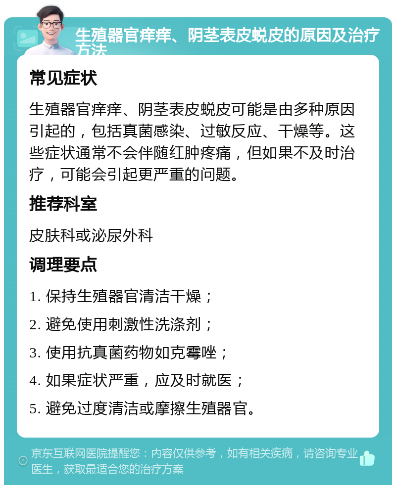 生殖器官痒痒、阴茎表皮蜕皮的原因及治疗方法 常见症状 生殖器官痒痒、阴茎表皮蜕皮可能是由多种原因引起的，包括真菌感染、过敏反应、干燥等。这些症状通常不会伴随红肿疼痛，但如果不及时治疗，可能会引起更严重的问题。 推荐科室 皮肤科或泌尿外科 调理要点 1. 保持生殖器官清洁干燥； 2. 避免使用刺激性洗涤剂； 3. 使用抗真菌药物如克霉唑； 4. 如果症状严重，应及时就医； 5. 避免过度清洁或摩擦生殖器官。