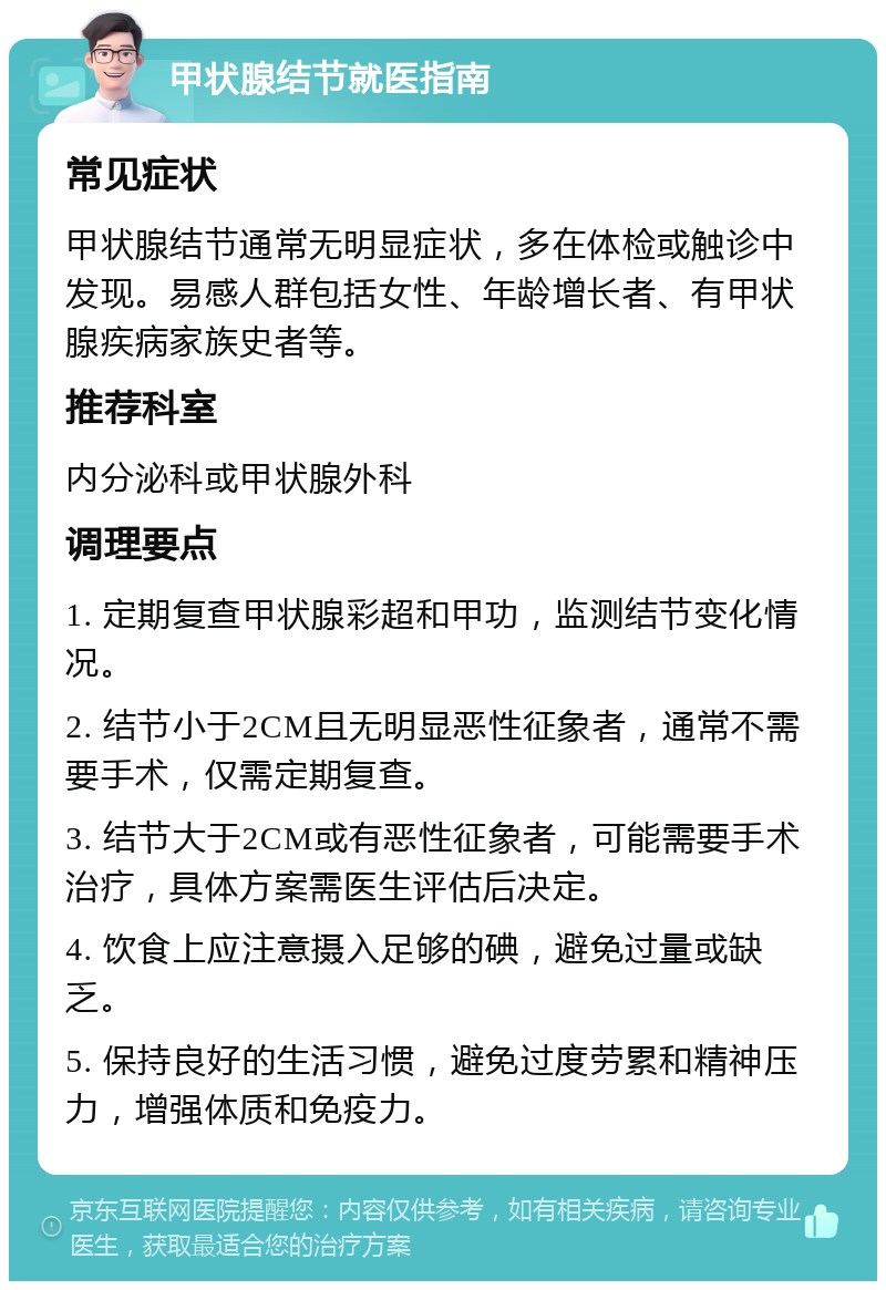 甲状腺结节就医指南 常见症状 甲状腺结节通常无明显症状，多在体检或触诊中发现。易感人群包括女性、年龄增长者、有甲状腺疾病家族史者等。 推荐科室 内分泌科或甲状腺外科 调理要点 1. 定期复查甲状腺彩超和甲功，监测结节变化情况。 2. 结节小于2CM且无明显恶性征象者，通常不需要手术，仅需定期复查。 3. 结节大于2CM或有恶性征象者，可能需要手术治疗，具体方案需医生评估后决定。 4. 饮食上应注意摄入足够的碘，避免过量或缺乏。 5. 保持良好的生活习惯，避免过度劳累和精神压力，增强体质和免疫力。