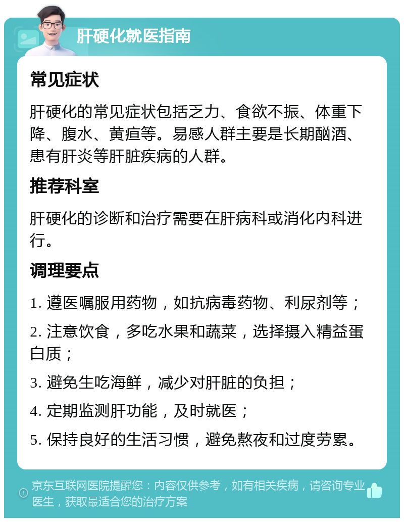 肝硬化就医指南 常见症状 肝硬化的常见症状包括乏力、食欲不振、体重下降、腹水、黄疸等。易感人群主要是长期酗酒、患有肝炎等肝脏疾病的人群。 推荐科室 肝硬化的诊断和治疗需要在肝病科或消化内科进行。 调理要点 1. 遵医嘱服用药物，如抗病毒药物、利尿剂等； 2. 注意饮食，多吃水果和蔬菜，选择摄入精益蛋白质； 3. 避免生吃海鲜，减少对肝脏的负担； 4. 定期监测肝功能，及时就医； 5. 保持良好的生活习惯，避免熬夜和过度劳累。