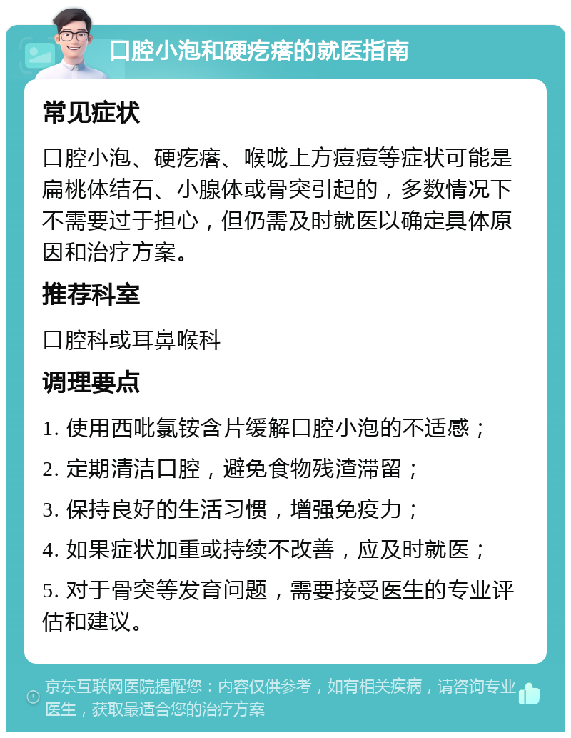 口腔小泡和硬疙瘩的就医指南 常见症状 口腔小泡、硬疙瘩、喉咙上方痘痘等症状可能是扁桃体结石、小腺体或骨突引起的，多数情况下不需要过于担心，但仍需及时就医以确定具体原因和治疗方案。 推荐科室 口腔科或耳鼻喉科 调理要点 1. 使用西吡氯铵含片缓解口腔小泡的不适感； 2. 定期清洁口腔，避免食物残渣滞留； 3. 保持良好的生活习惯，增强免疫力； 4. 如果症状加重或持续不改善，应及时就医； 5. 对于骨突等发育问题，需要接受医生的专业评估和建议。