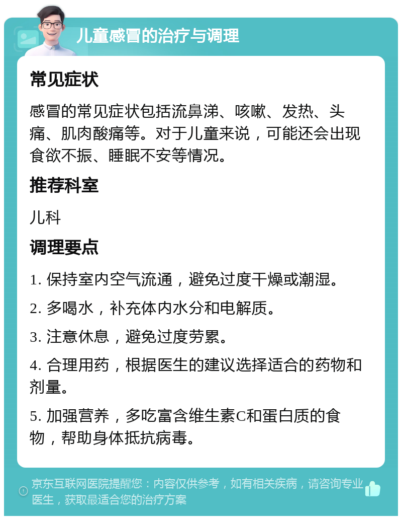 儿童感冒的治疗与调理 常见症状 感冒的常见症状包括流鼻涕、咳嗽、发热、头痛、肌肉酸痛等。对于儿童来说，可能还会出现食欲不振、睡眠不安等情况。 推荐科室 儿科 调理要点 1. 保持室内空气流通，避免过度干燥或潮湿。 2. 多喝水，补充体内水分和电解质。 3. 注意休息，避免过度劳累。 4. 合理用药，根据医生的建议选择适合的药物和剂量。 5. 加强营养，多吃富含维生素C和蛋白质的食物，帮助身体抵抗病毒。