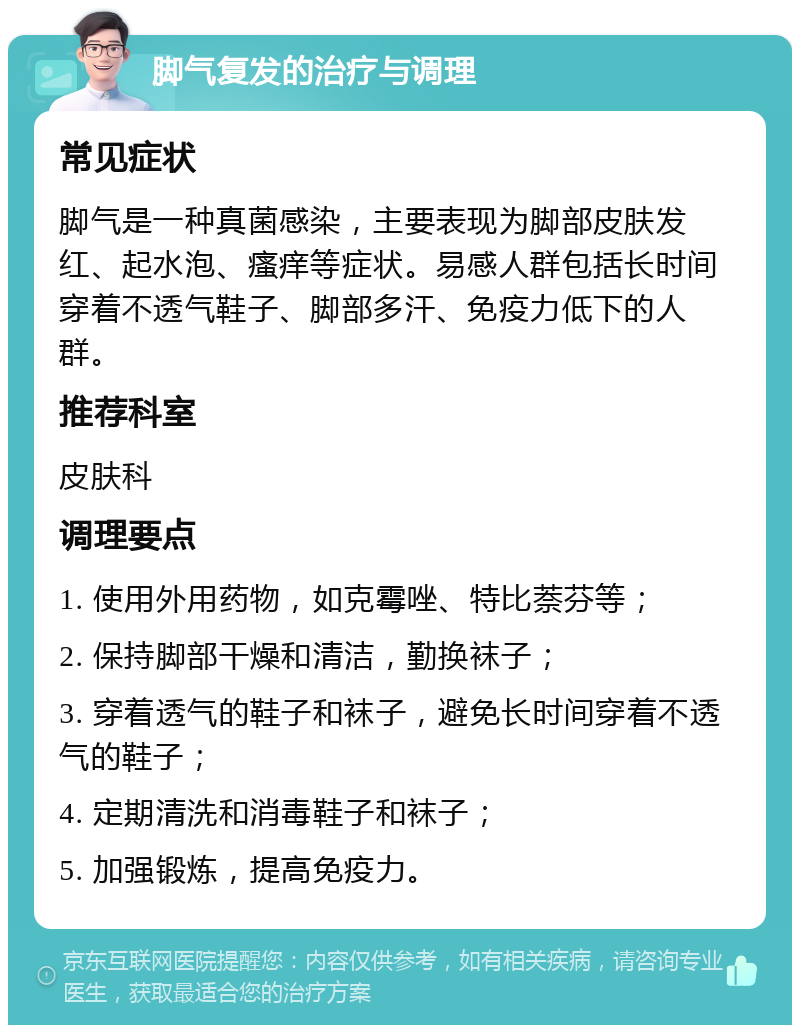 脚气复发的治疗与调理 常见症状 脚气是一种真菌感染，主要表现为脚部皮肤发红、起水泡、瘙痒等症状。易感人群包括长时间穿着不透气鞋子、脚部多汗、免疫力低下的人群。 推荐科室 皮肤科 调理要点 1. 使用外用药物，如克霉唑、特比萘芬等； 2. 保持脚部干燥和清洁，勤换袜子； 3. 穿着透气的鞋子和袜子，避免长时间穿着不透气的鞋子； 4. 定期清洗和消毒鞋子和袜子； 5. 加强锻炼，提高免疫力。