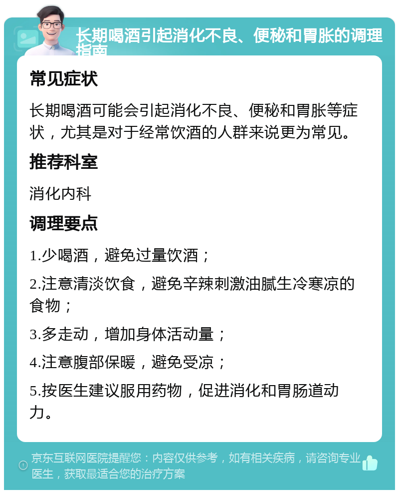 长期喝酒引起消化不良、便秘和胃胀的调理指南 常见症状 长期喝酒可能会引起消化不良、便秘和胃胀等症状，尤其是对于经常饮酒的人群来说更为常见。 推荐科室 消化内科 调理要点 1.少喝酒，避免过量饮酒； 2.注意清淡饮食，避免辛辣刺激油腻生冷寒凉的食物； 3.多走动，增加身体活动量； 4.注意腹部保暖，避免受凉； 5.按医生建议服用药物，促进消化和胃肠道动力。