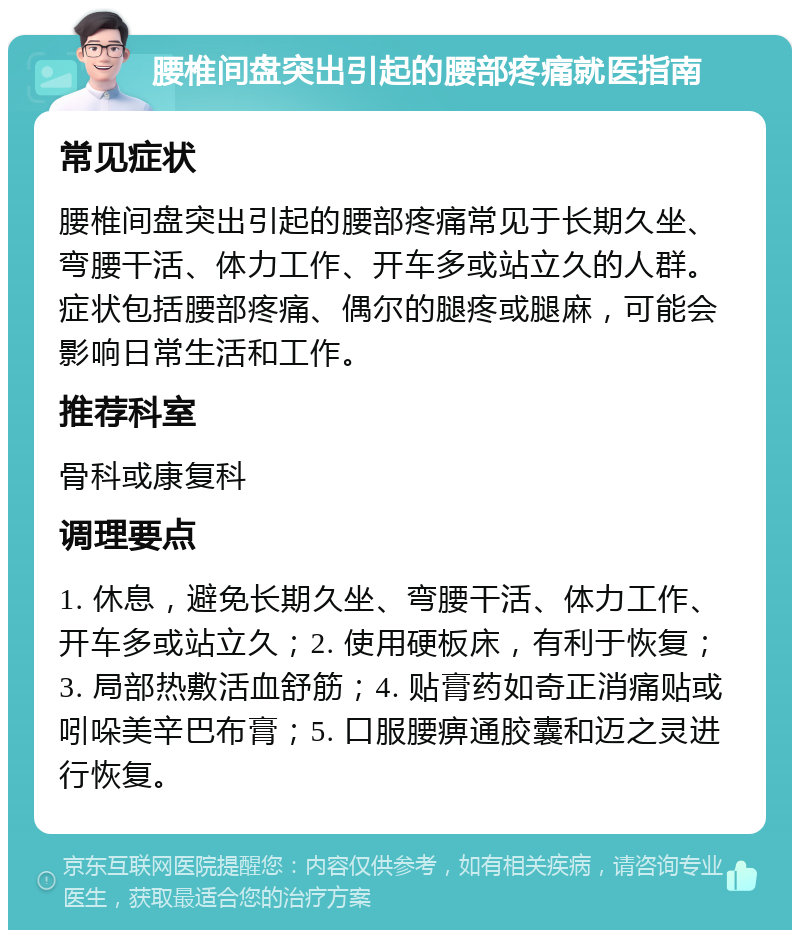 腰椎间盘突出引起的腰部疼痛就医指南 常见症状 腰椎间盘突出引起的腰部疼痛常见于长期久坐、弯腰干活、体力工作、开车多或站立久的人群。症状包括腰部疼痛、偶尔的腿疼或腿麻，可能会影响日常生活和工作。 推荐科室 骨科或康复科 调理要点 1. 休息，避免长期久坐、弯腰干活、体力工作、开车多或站立久；2. 使用硬板床，有利于恢复；3. 局部热敷活血舒筋；4. 贴膏药如奇正消痛贴或吲哚美辛巴布膏；5. 口服腰痹通胶囊和迈之灵进行恢复。