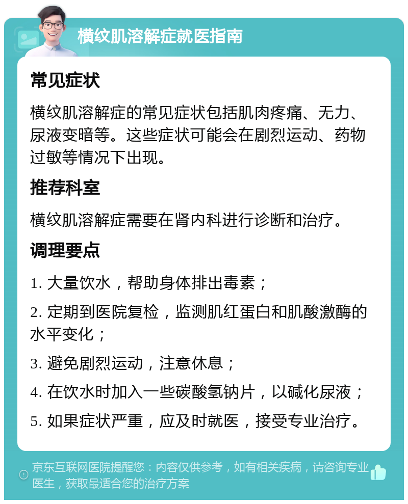 横纹肌溶解症就医指南 常见症状 横纹肌溶解症的常见症状包括肌肉疼痛、无力、尿液变暗等。这些症状可能会在剧烈运动、药物过敏等情况下出现。 推荐科室 横纹肌溶解症需要在肾内科进行诊断和治疗。 调理要点 1. 大量饮水，帮助身体排出毒素； 2. 定期到医院复检，监测肌红蛋白和肌酸激酶的水平变化； 3. 避免剧烈运动，注意休息； 4. 在饮水时加入一些碳酸氢钠片，以碱化尿液； 5. 如果症状严重，应及时就医，接受专业治疗。