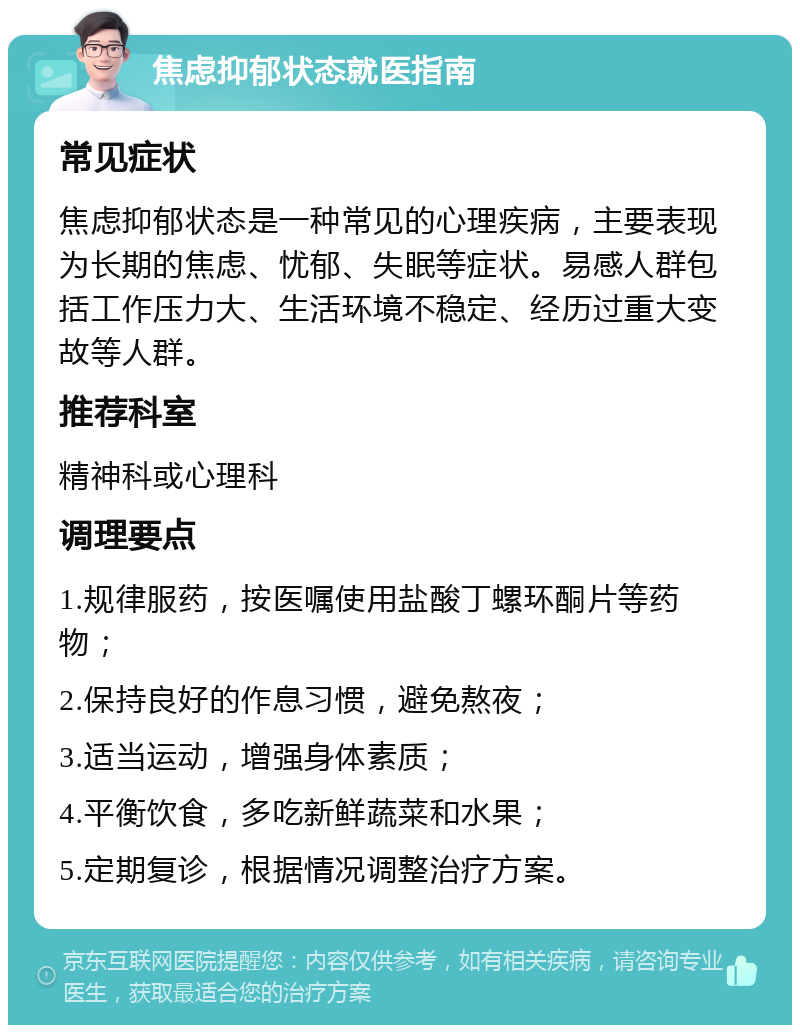 焦虑抑郁状态就医指南 常见症状 焦虑抑郁状态是一种常见的心理疾病，主要表现为长期的焦虑、忧郁、失眠等症状。易感人群包括工作压力大、生活环境不稳定、经历过重大变故等人群。 推荐科室 精神科或心理科 调理要点 1.规律服药，按医嘱使用盐酸丁螺环酮片等药物； 2.保持良好的作息习惯，避免熬夜； 3.适当运动，增强身体素质； 4.平衡饮食，多吃新鲜蔬菜和水果； 5.定期复诊，根据情况调整治疗方案。